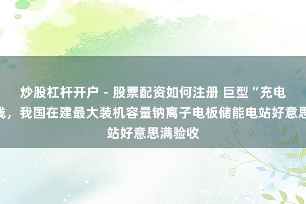 炒股杠杆开户 - 股票配资如何注册 巨型“充电宝”上线，我国在建最大装机容量钠离子电板储能电站好意思满验收
