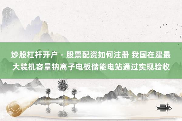 炒股杠杆开户 - 股票配资如何注册 我国在建最大装机容量钠离子电板储能电站通过实现验收