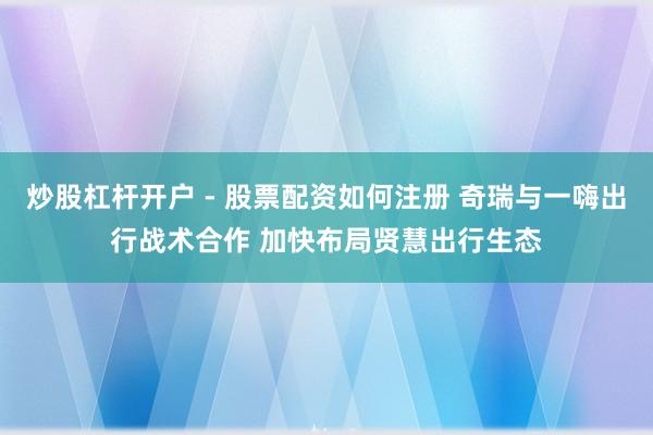 炒股杠杆开户 - 股票配资如何注册 奇瑞与一嗨出行战术合作 加快布局贤慧出行生态