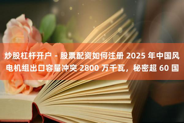 炒股杠杆开户 - 股票配资如何注册 2025 年中国风电机组出口容量冲突 2800 万千瓦，秘密超 60 国