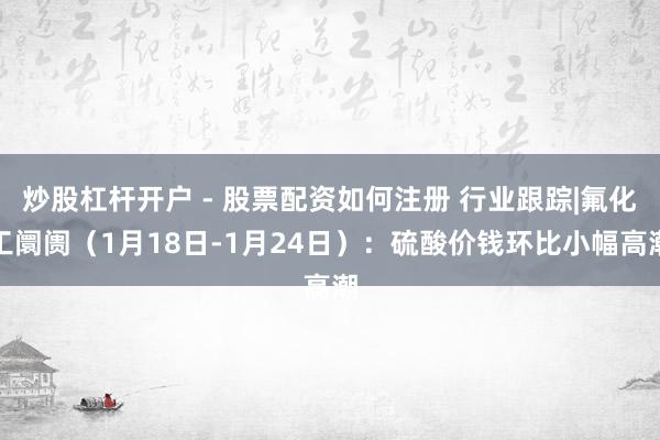 炒股杠杆开户 - 股票配资如何注册 行业跟踪|氟化工阛阓（1月18日-1月24日）：硫酸价钱环比小幅高潮