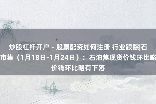 炒股杠杆开户 - 股票配资如何注册 行业跟踪|石油化工市集（1月18日-1月24日）：石油焦现货价钱环比略有下落