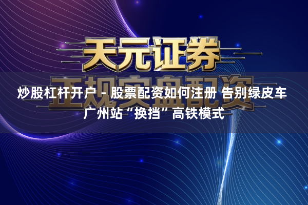 炒股杠杆开户 - 股票配资如何注册 告别绿皮车 广州站“换挡”高铁模式