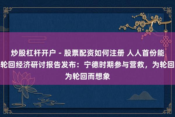 炒股杠杆开户 - 股票配资如何注册 人人首份能源电板轮回经济研讨报告发布：宁德时期参与营救，为轮回而想象