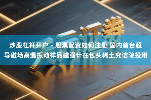 炒股杠杆开户 - 股票配资如何注册 国内首台超导磁场高温振动样品磁强计在包头稀土究诘院投用