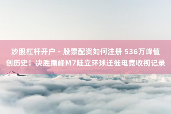 炒股杠杆开户 - 股票配资如何注册 536万峰值创历史！决胜巅峰M7陡立环球迁徙电竞收视记录