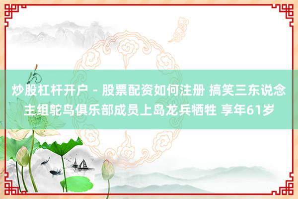 炒股杠杆开户 - 股票配资如何注册 搞笑三东说念主组鸵鸟俱乐部成员上岛龙兵牺牲 享年61岁