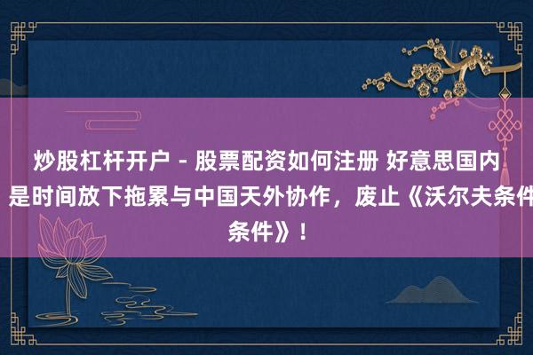 炒股杠杆开户 - 股票配资如何注册 好意思国内行：是时间放下拖累与中国天外协作，废止《沃尔夫条件》！