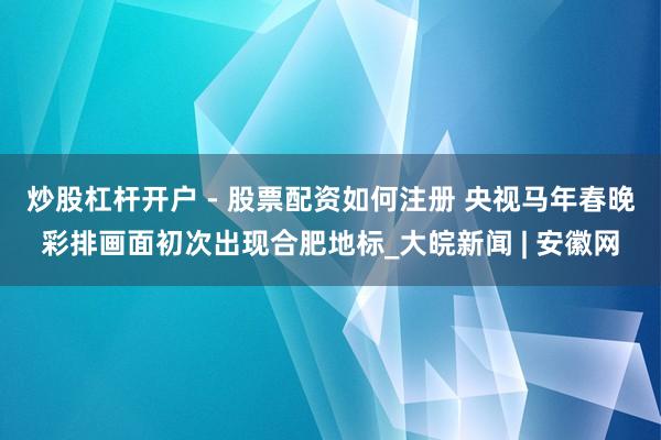 炒股杠杆开户 - 股票配资如何注册 央视马年春晚彩排画面初次出现合肥地标_大皖新闻 | 安徽网