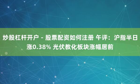炒股杠杆开户 - 股票配资如何注册 午评：沪指半日涨0.38% 光伏教化板块涨幅居前