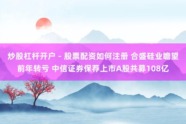 炒股杠杆开户 - 股票配资如何注册 合盛硅业瞻望前年转亏 中信证券保荐上市A股共募108亿
